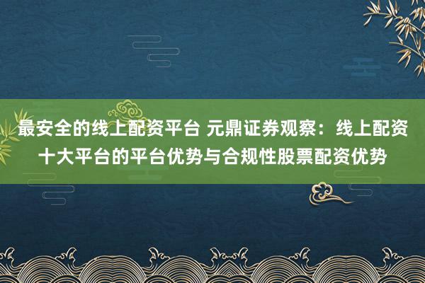 最安全的线上配资平台 元鼎证券观察：线上配资十大平台的平台优势与合规性股票配资优势