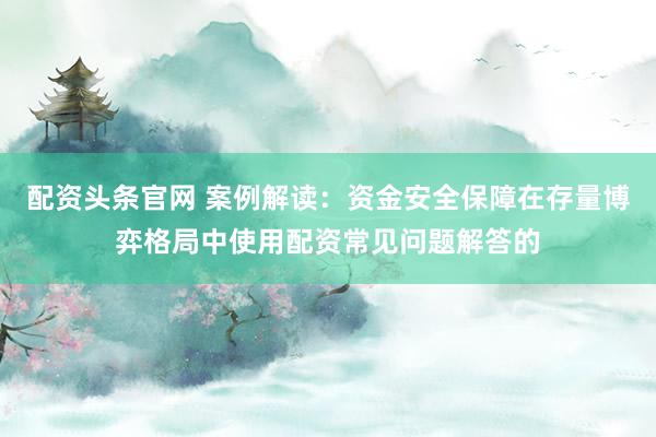 配资头条官网 案例解读：资金安全保障在存量博弈格局中使用配资常见问题解答的