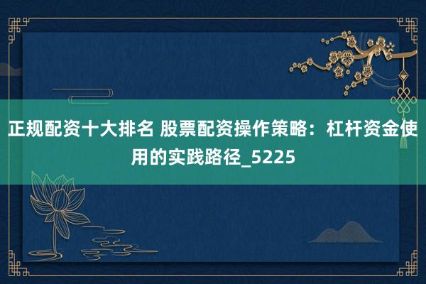 正规配资十大排名 股票配资操作策略：杠杆资金使用的实践路径_5225