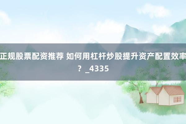 正规股票配资推荐 如何用杠杆炒股提升资产配置效率？_4335