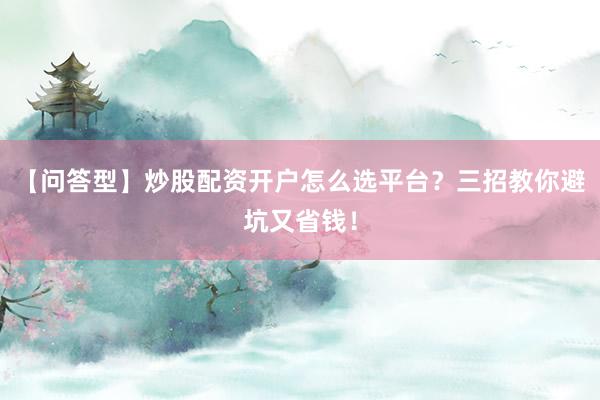 【问答型】炒股配资开户怎么选平台？三招教你避坑又省钱！