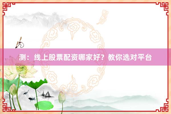 测：线上股票配资哪家好？教你选对平台