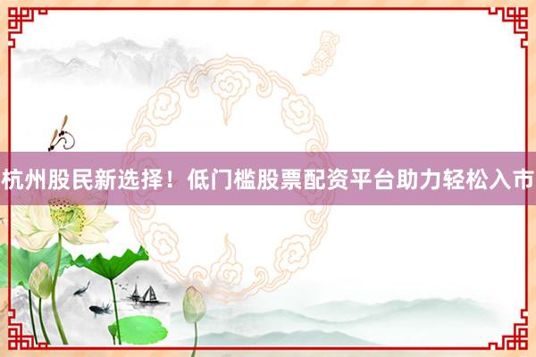 杭州股民新选择！低门槛股票配资平台助力轻松入市