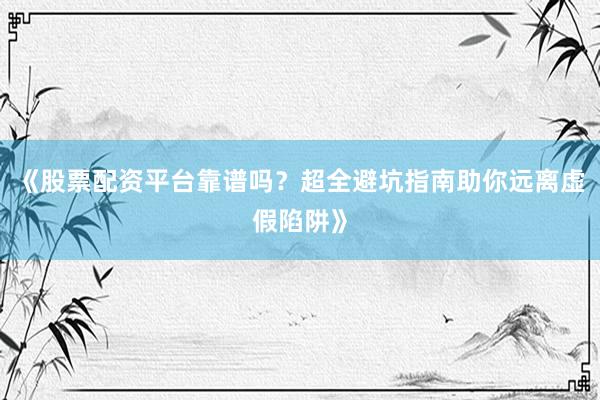 《股票配资平台靠谱吗？超全避坑指南助你远离虚假陷阱》