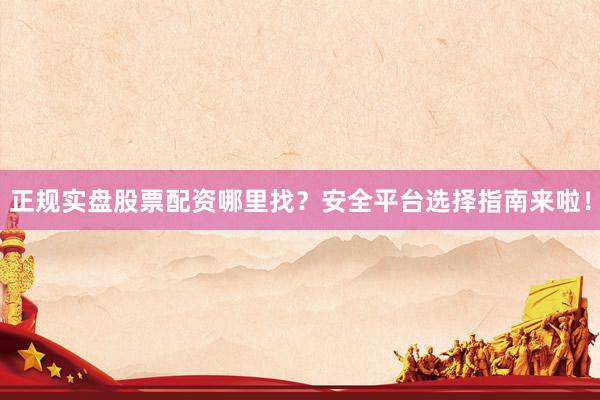 正规实盘股票配资哪里找？安全平台选择指南来啦！