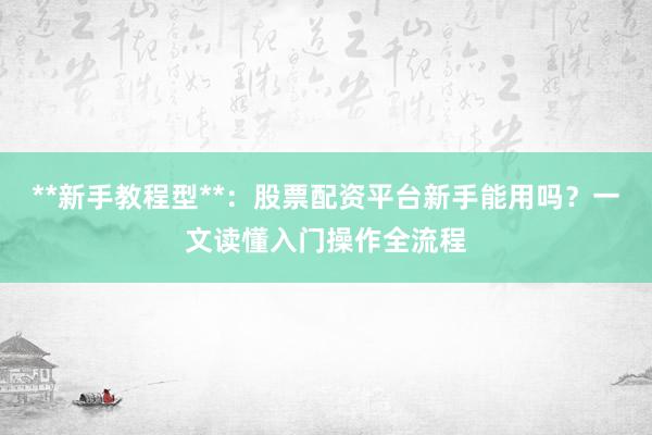 **新手教程型**：股票配资平台新手能用吗？一文读懂入门操作全流程