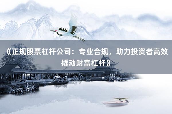 《正规股票杠杆公司：专业合规，助力投资者高效撬动财富杠杆》