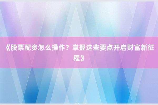 《股票配资怎么操作？掌握这些要点开启财富新征程》