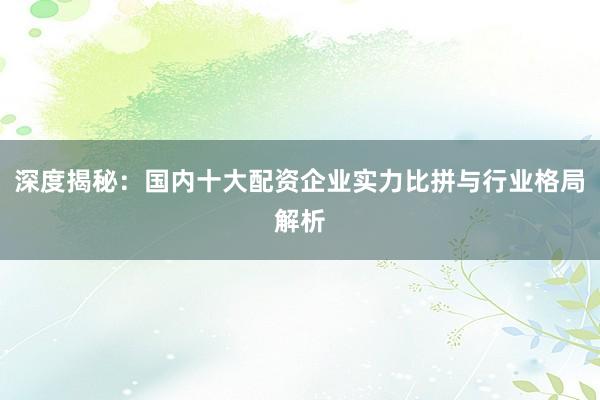 深度揭秘：国内十大配资企业实力比拼与行业格局解析