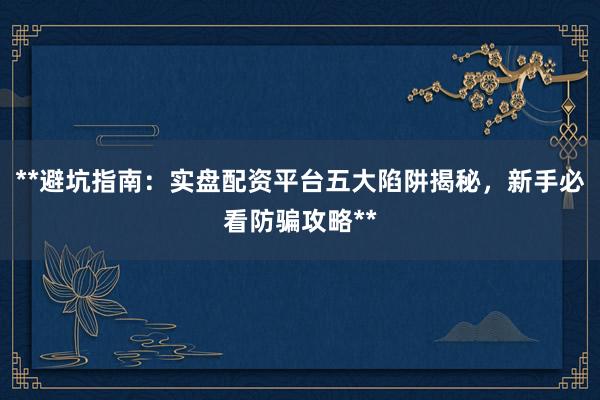 **避坑指南：实盘配资平台五大陷阱揭秘，新手必看防骗攻略**