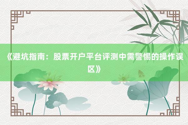 《避坑指南：股票开户平台评测中需警惕的操作误区》
