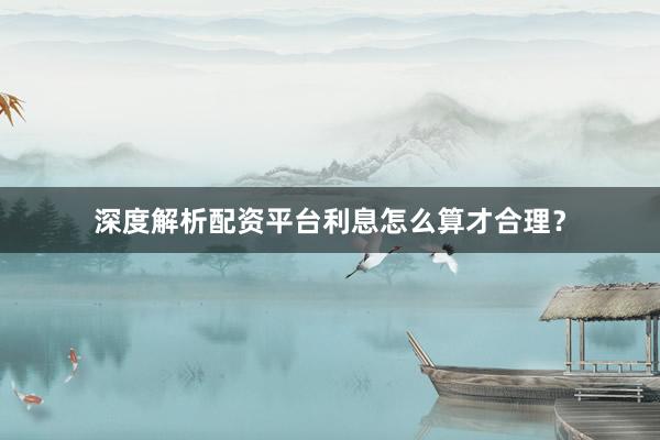 深度解析配资平台利息怎么算才合理？