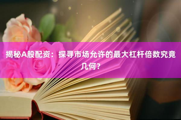 揭秘A股配资：探寻市场允许的最大杠杆倍数究竟几何？
