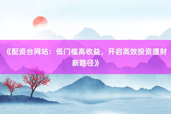 《配资台网站：低门槛高收益，开启高效投资理财新路径》