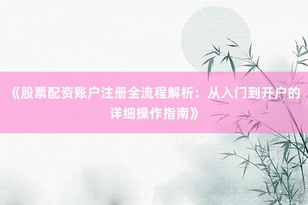 《股票配资账户注册全流程解析：从入门到开户的详细操作指南》