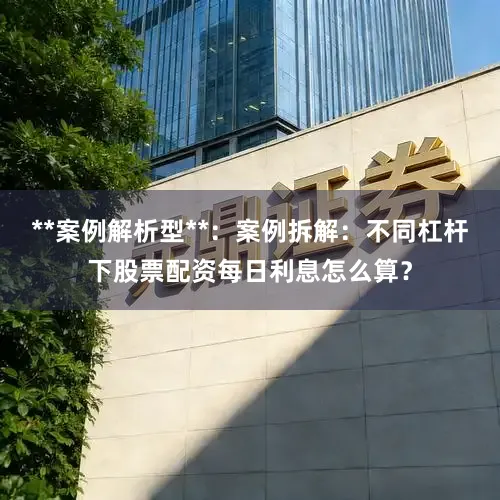 **案例解析型**：案例拆解：不同杠杆下股票配资每日利息怎么算？
