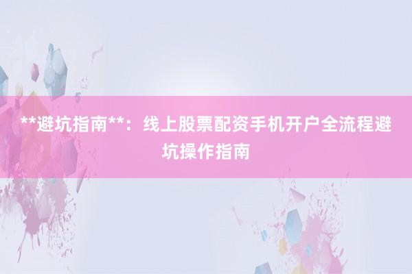 **避坑指南**：线上股票配资手机开户全流程避坑操作指南