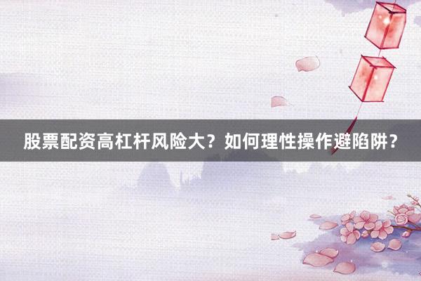 股票配资高杠杆风险大？如何理性操作避陷阱？