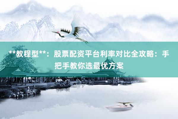 **教程型**：股票配资平台利率对比全攻略：手把手教你选最优方案