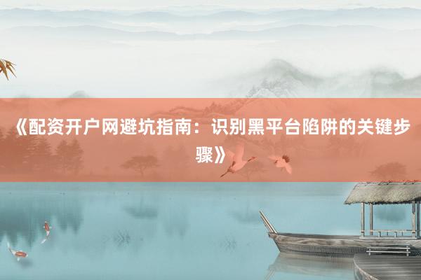 《配资开户网避坑指南：识别黑平台陷阱的关键步骤》