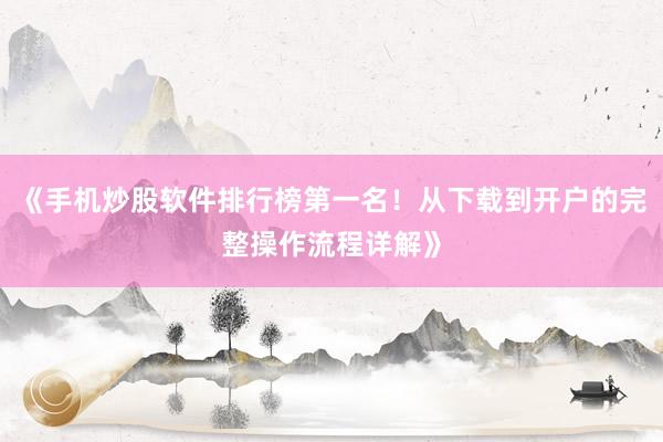 《手机炒股软件排行榜第一名！从下载到开户的完整操作流程详解》