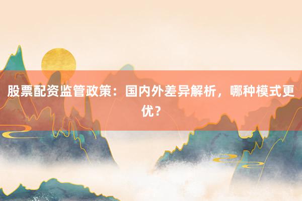 股票配资监管政策：国内外差异解析，哪种模式更优？