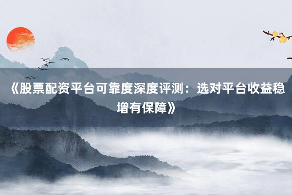《股票配资平台可靠度深度评测：选对平台收益稳增有保障》