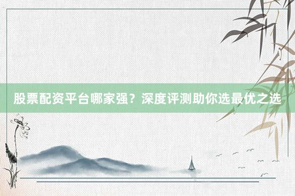 股票配资平台哪家强？深度评测助你选最优之选