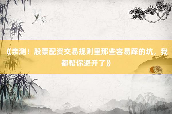 《亲测！股票配资交易规则里那些容易踩的坑，我都帮你避开了》