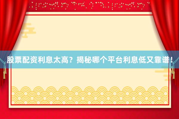 股票配资利息太高？揭秘哪个平台利息低又靠谱！