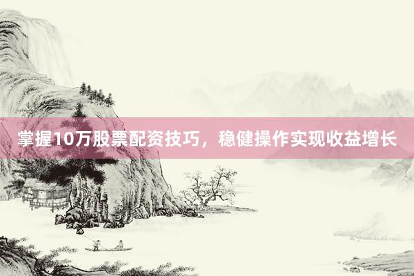 掌握10万股票配资技巧，稳健操作实现收益增长