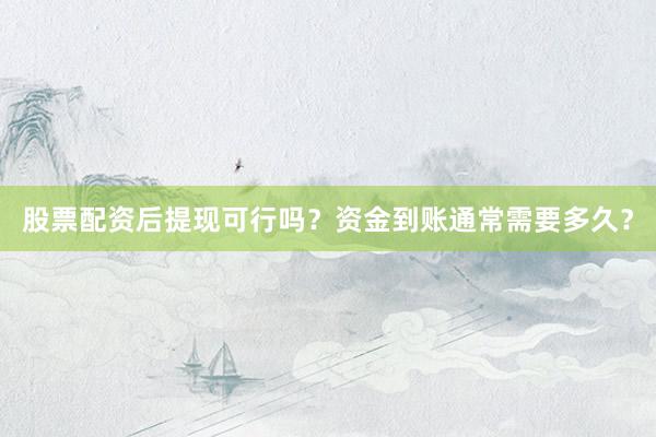 股票配资后提现可行吗？资金到账通常需要多久？