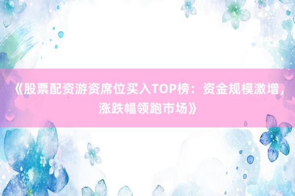 《股票配资游资席位买入TOP榜：资金规模激增，涨跌幅领跑市场》