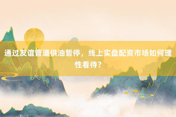 通过友谊管道供油暂停，线上实盘配资市场如何理性看待？