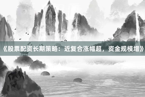 《股票配资长期策略：近复合涨幅超，资金规模增》