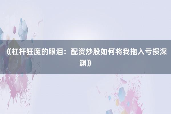 《杠杆狂魔的眼泪：配资炒股如何将我拖入亏损深渊》