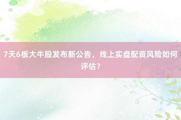 7天6板大牛股发布新公告，线上实盘配资风险如何评估？