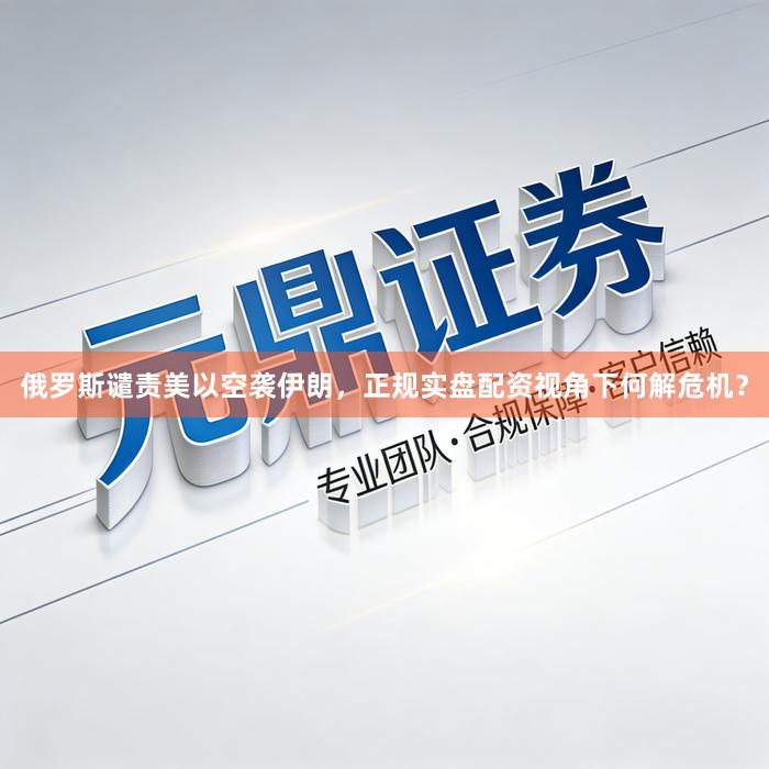 俄罗斯谴责美以空袭伊朗，正规实盘配资视角下何解危机？