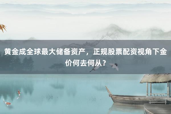 黄金成全球最大储备资产，正规股票配资视角下金价何去何从？
