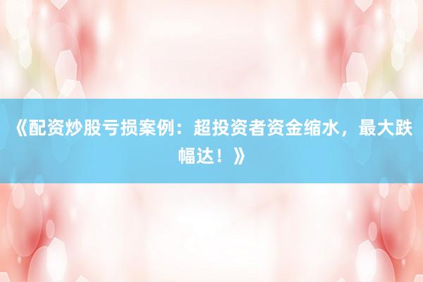 《配资炒股亏损案例：超投资者资金缩水，最大跌幅达！》
