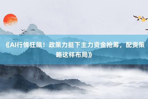 《AI行情狂飙！政策力挺下主力资金抢筹，配资策略这样布局》