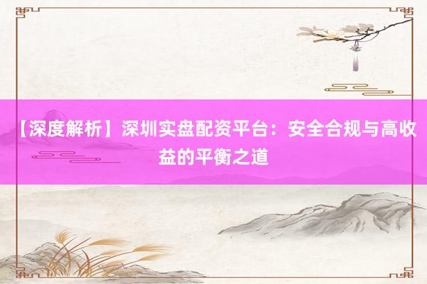 【深度解析】深圳实盘配资平台：安全合规与高收益的平衡之道