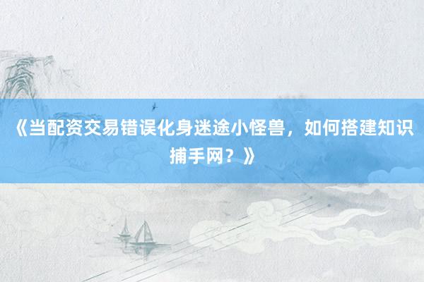 《当配资交易错误化身迷途小怪兽，如何搭建知识捕手网？》