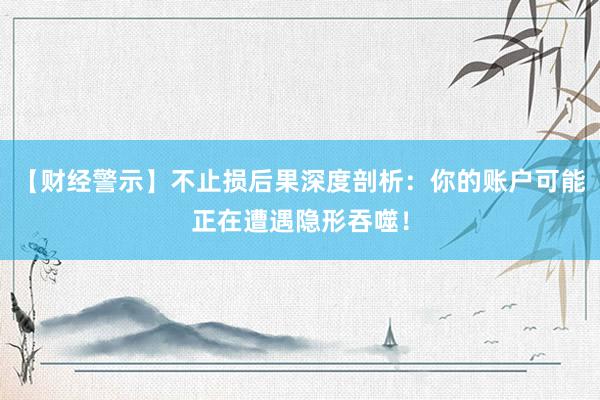 【财经警示】不止损后果深度剖析：你的账户可能正在遭遇隐形吞噬！