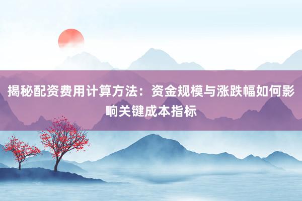 揭秘配资费用计算方法：资金规模与涨跌幅如何影响关键成本指标