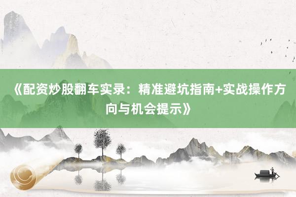 《配资炒股翻车实录：精准避坑指南+实战操作方向与机会提示》