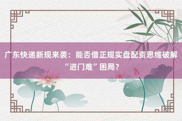 广东快递新规来袭：能否借正规实盘配资思维破解“进门难”困局？