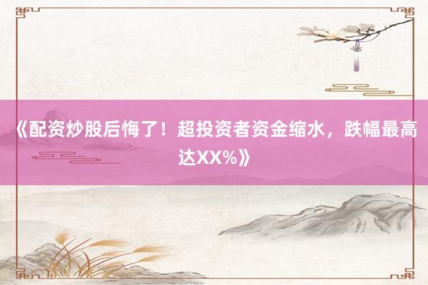 《配资炒股后悔了！超投资者资金缩水，跌幅最高达XX%》