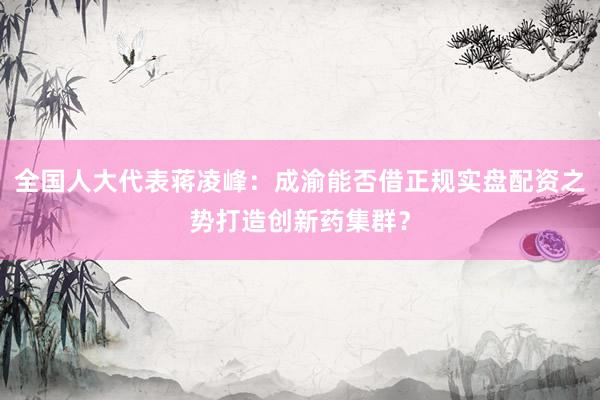全国人大代表蒋凌峰：成渝能否借正规实盘配资之势打造创新药集群？