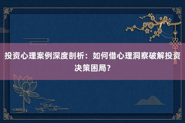投资心理案例深度剖析：如何借心理洞察破解投资决策困局？
